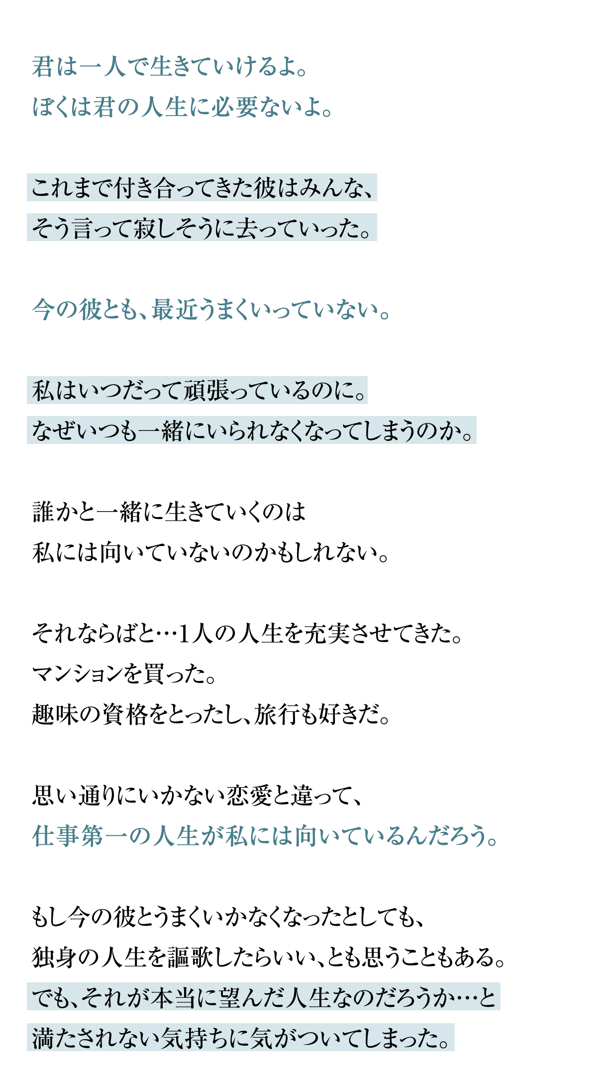 君は一人で生きていけるよ。ぼくは君の人生に必要ないよ。これまで付き合ってきた彼はみんな、そう言って寂しそうに去っていった。今の彼とも、最近うまくいっていない。私はいつだって頑張っているのに。なぜいつも一緒にいられなくなってしまうのか。誰かと一緒に生きていくのは私には向いていないのかもしれない。それならばと…1人の人生を充実させてきた。マンションを買った。趣味の資格をとったし、旅行も好きだ。思い通りにいかない恋愛と違って、仕事第一の人生が私には向いているんだろう。
もし今の彼とうまくいかなくなったとしても、独身の人生を謳歌したらいい、とも思うこともある。でも、それが本当に望んだ人生なのだろうか…と満たされない気持ちに気がついてしまった。