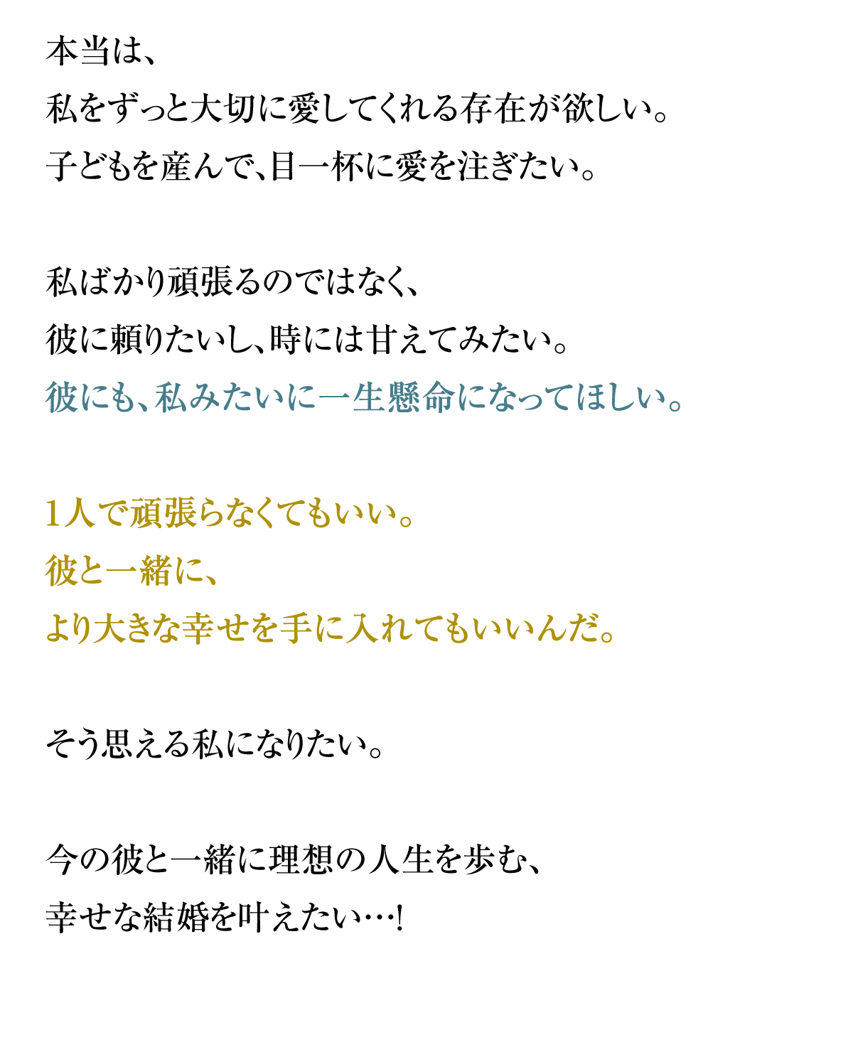 本当は、私をずっと大切に愛してくれる存在が欲しい。子どもを産んで、目一杯に愛を注ぎたい。私ばかり頑張るのではなく、彼に頼りたいし、時には甘えてみたい。
彼にも、私みたいに一生懸命になってほしい。1人で頑張らなくてもいい。彼と一緒に、
より大きな幸せを手に入れてもいいんだ。そう思える私になりたい。今の彼と一緒に理想の人生を歩む、幸せな結婚を叶えたい…！