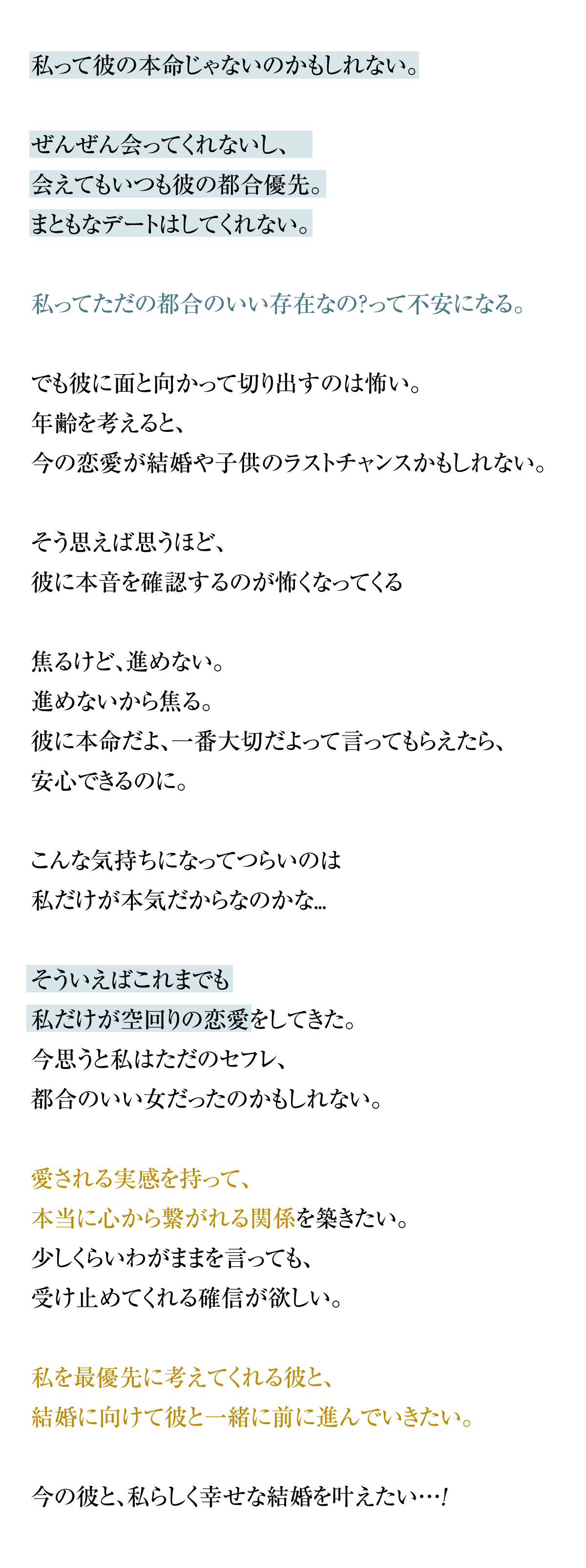 彼が忙しくて全然会えない。音信不通は当たり前で、デートだってほとんどできない。これって、付き合っているといえるのだろうか。年齢を考えると、今の恋愛が結婚や子供のラストチャンスかもしれない。そう思って、焦っているけど忙しくて会えないから、結婚の予定どころか、週末の予定について話すことさえできていない。いつも「仕事が忙しくて、会えなくてごめん」と言われる。2人のこと、本気なのは私だけなんだろうか。そういえば元カレにも「忙しいから無理。」と一方的に別れを告げられた。ただでさえ忙しくて余裕がない彼に、結婚について話題に上げて「面倒、付き合いきれない」なんて言われたら…本音を言って嫌われたくない。彼と話しあいたいけど、本音を言えない。本音を言えないから、結婚できない。このループから抜け出したい。本当に心から繋がれる関係を築きたい。彼がどんなに忙しくても会いに来てくれて、結婚やずっと一緒にいることを考えてくれ、「君以外に考えられない」と言われるような、彼にとっての一生手放せない女性になりたい。忙しい今の彼と、私らしく幸せな結婚を叶えたい…!