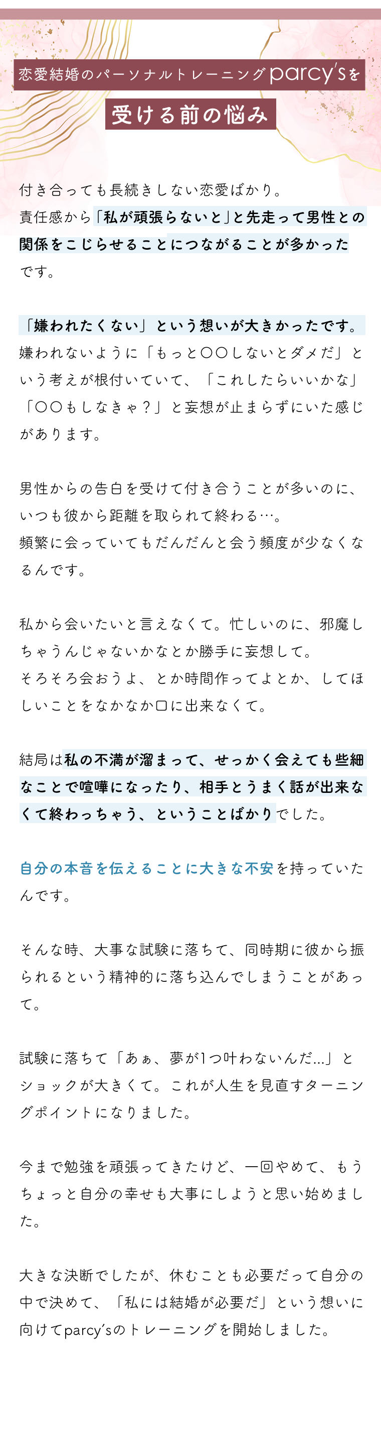 parcy'sを受ける前の悩み付き合っても長続きしない恋愛ばかり。parcy'sを受ける前の悩みは、責任感から私が頑張らないとと先走って男性との関係をこじらせることにつながることが多かった。嫌われないようにという想いが大きかった。嫌われないように〇〇しちゃだめ、〇〇しなきゃと妄想が止まらずにいた感じ。告白されて付き合っても、だんだんと彼から距離を取られて。会おうよ、とか時間を作って私からは口にできなくて。不満がたまって喧嘩になって終わっちゃうことばかり。自分の本音を言うのに大きな不安がありました。試験に落ちて彼から振られるっていうショックなことが続きたときに、一度自分の幸せにとことん向き合おう、って思ったのがトレーニングを始めたきっかけです。