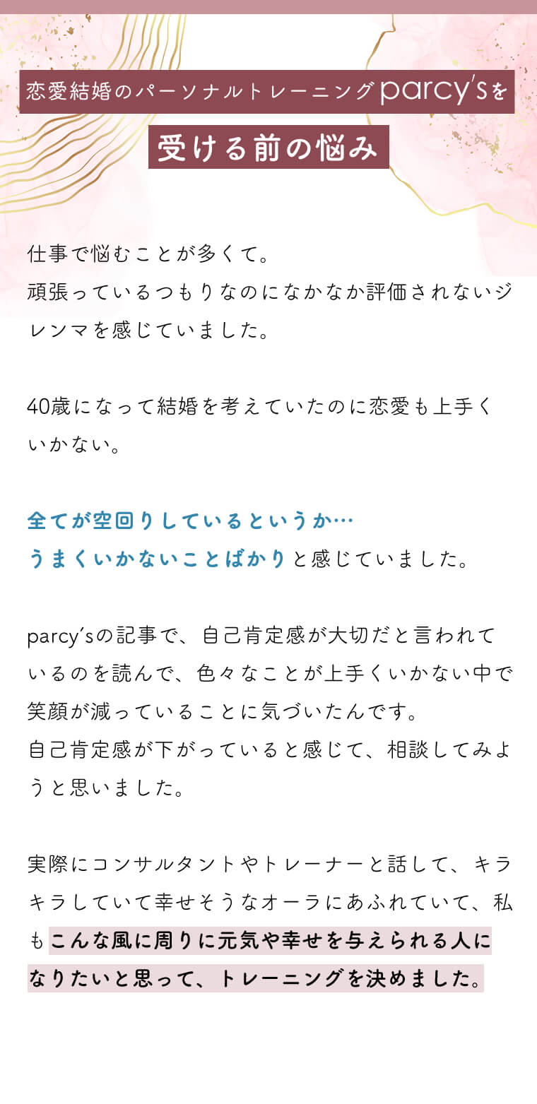 仕事で悩むことが多くて。
頑張っているつもりなのになかなか評価されないジレンマを感じていました。

40歳になって結婚を考えていたのに恋愛も上手くいかない。

全てが空回りしているというか…
うまくいかないことばかりと感じていました。

parcy’sの記事で、自己肯定感が大切だと言われているのを読んで、色々なことが上手くいかない中で笑顔が減っていることに気づいたんです。
自己肯定感が下がっていると感じて、相談してみようと思いました。

実際にコンサルタントやトレーナーと話して、キラキラしていて幸せそうなオーラにあふれていて、私もこんな風に周りに元気や幸せを与えられる人に
なりたいと思って、トレーニングを決めました。
